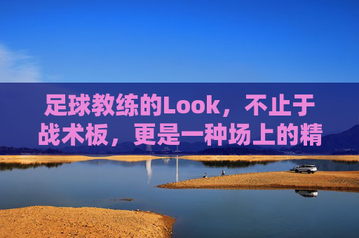 足球教练的Look，不止于战术板，更是一种场上的精神图腾，足球教练的Look，不止于战术板，更是一种场上的精神图腾