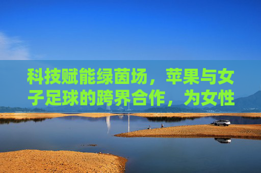 科技赋能绿茵场，苹果与女子足球的跨界合作，为女性体育注入新活力