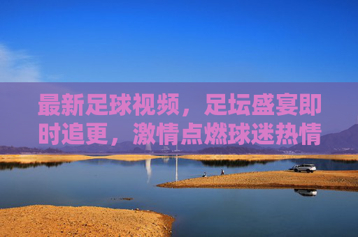 最新足球视频，足坛盛宴即时追更，激情点燃球迷热情