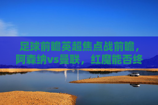 足球前瞻英超焦点战前瞻，阿森纳vs曼联，红魔能否终结魔咒？英超焦点战前瞻，阿森纳vs曼联，红魔能否终结魔咒？