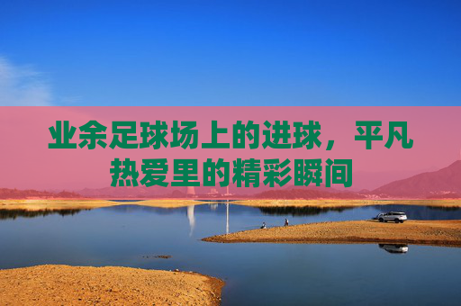 业余足球场上的进球，平凡热爱里的精彩瞬间
