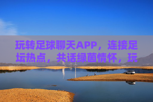 玩转足球聊天APP,连接足坛热点,共话绿茵情怀,玩转足球聊天APP,连接足坛热点,共话绿茵情怀