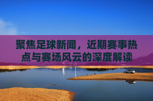 聚焦足球新闻，近期赛事热点与赛场风云的深度解读
