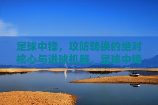 足球中锋,攻防转换的绝对核心与进球机器,足球中锋,攻防转换的核心与进球机器