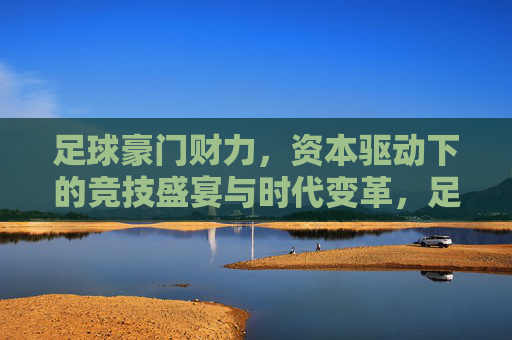 足球豪门财力，资本驱动下的竞技盛宴与时代变革，足球豪门财力，资本驱动下的竞技盛宴与时代变革