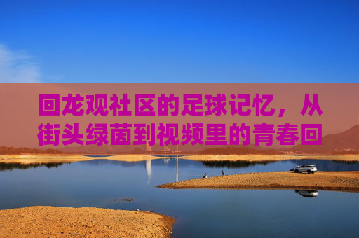 回龙观社区的足球记忆，从街头绿茵到视频里的青春回响