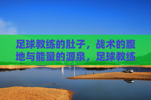 足球教练的肚子，战术的腹地与能量的源泉，足球教练的肚子，战术的腹地与能量的源泉