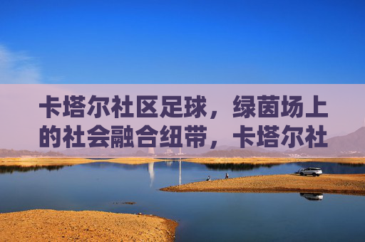 卡塔尔社区足球,绿茵场上的社会融合纽带,卡塔尔社区足球,绿茵场上的社会融合纽带