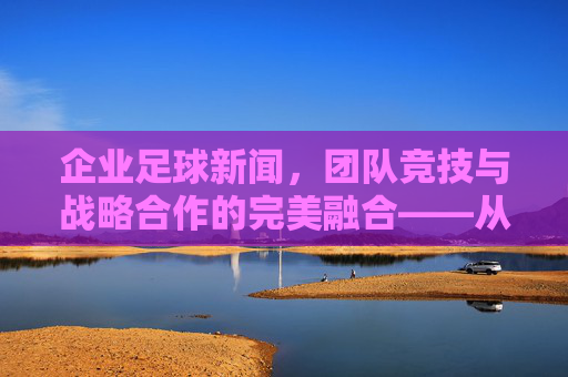 企业足球新闻，团队竞技与战略合作的完美融合——从球场到商场的联动效应