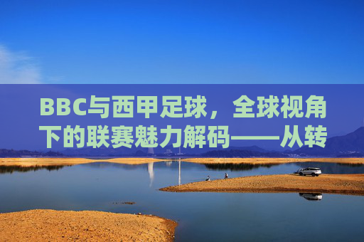BBC与西甲足球，全球视角下的联赛魅力解码——从转播到文化的深度解读