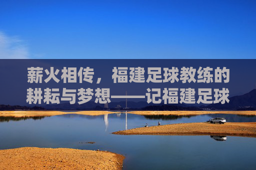 薪火相传,福建足球教练的耕耘与梦想——记福建足球教练的奉献之路