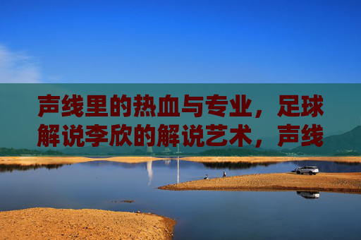声线里的热血与专业,足球解说李欣的解说艺术,声线里的热血与专业,足球解说李欣的解说艺术