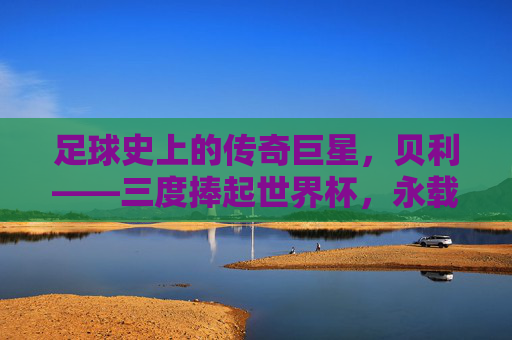 足球史上的传奇巨星，贝利——三度捧起世界杯，永载史册的球王