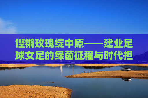 铿锵玫瑰绽中原——建业足球女足的绿茵征程与时代担当