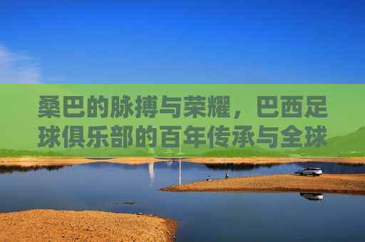 桑巴的脉搏与荣耀，巴西足球俱乐部的百年传承与全球影响，桑巴的脉搏与荣耀，巴西足球俱乐部的百年传承与全球影响