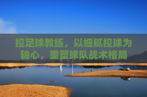 控足球教练,以细腻控球为轴心,重塑球队战术格局