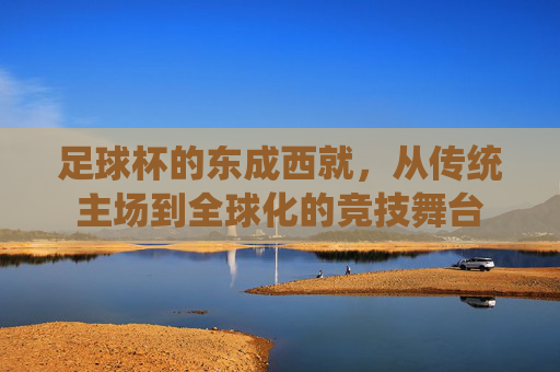 足球杯的东成西就,从传统主场到全球化的竞技舞台