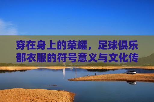 穿在身上的荣耀,足球俱乐部衣服的符号意义与文化传承