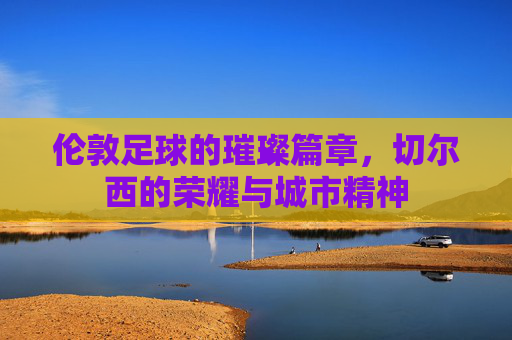 伦敦足球的璀璨篇章,切尔西的荣耀与城市精神