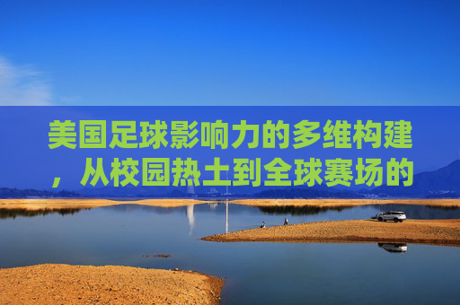 美国足球影响力的多维构建,从校园热土到全球赛场的文化渗透与体育融合,美国足球影响力的多维构建,从校园热土到全球赛场的文化渗透与体育融合