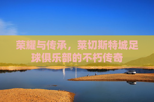 荣耀与传承，莱切斯特城足球俱乐部的不朽传奇