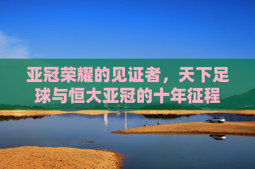亚冠荣耀的见证者,天下足球与恒大亚冠的十年征程
