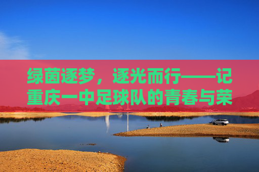绿茵逐梦,逐光而行——记重庆一中足球队的青春与荣光