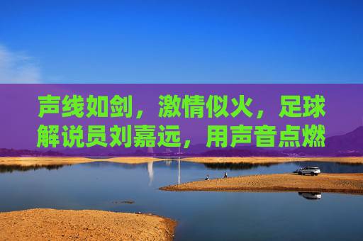 声线如剑,激情似火,足球解说员刘嘉远,用声音点燃赛场激情,声线如剑,激情似火,足球解说员刘嘉远,用声音点燃赛场激情