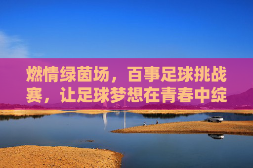 燃情绿茵场，百事足球挑战赛，让足球梦想在青春中绽放，燃情绿茵场，百事足球挑战赛，青春绽放足球梦想