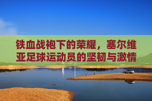 铁血战袍下的荣耀,塞尔维亚足球运动员的坚韧与激情