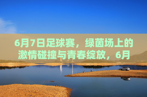 6月7日足球赛，绿茵场上的激情碰撞与青春绽放，6月7日足球赛，绿茵场上的激情碰撞与青春绽放