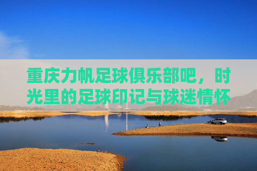 重庆力帆足球俱乐部吧，时光里的足球印记与球迷情怀的共鸣地，重庆力帆足球俱乐部吧，时光里的足球印记与球迷情怀的共鸣地