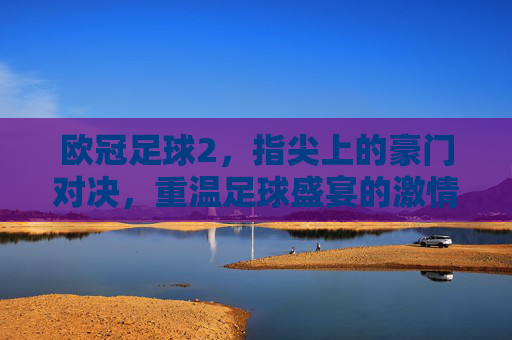 欧冠足球2,指尖上的豪门对决,重温足球盛宴的激情与荣耀,欧冠足球2,指尖上的豪门对决,重温足球盛宴的激情与荣耀