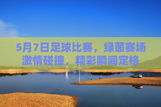 5月7日足球比赛，绿茵赛场激情碰撞，精彩瞬间定格