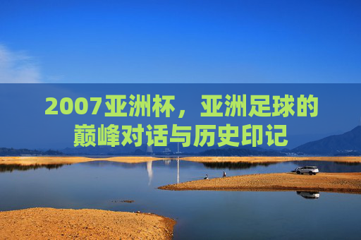 2007亚洲杯,亚洲足球的巅峰对话与历史印记