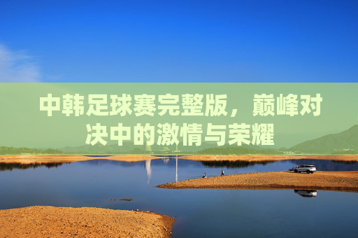 中韩足球赛完整版，巅峰对决中的激情与荣耀