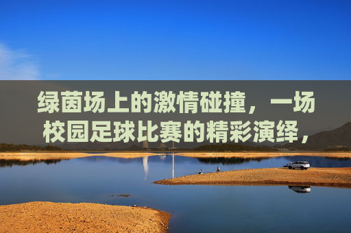 绿茵场上的激情碰撞，一场校园足球比赛的精彩演绎，绿茵场上的激情碰撞，一场校园足球比赛的精彩演绎