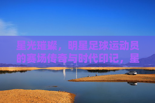 星光璀璨,明星足球运动员的赛场传奇与时代印记,星光璀璨,明星足球运动员的赛场传奇与时代印记