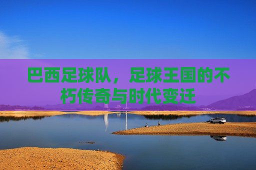 巴西足球队，足球王国的不朽传奇与时代变迁