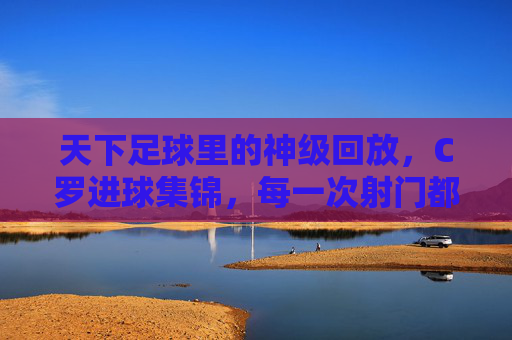 天下足球里的神级回放，C罗进球集锦，每一次射门都是传奇的注脚，天下足球神级回放，C罗进球集锦，每一次射门都是传奇的注脚