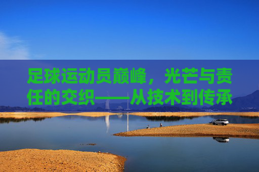 足球运动员巅峰，光芒与责任的交织——从技术到传承的荣耀时刻，足球运动员巅峰，光芒与责任的交织——从技术到传承的荣耀时刻
