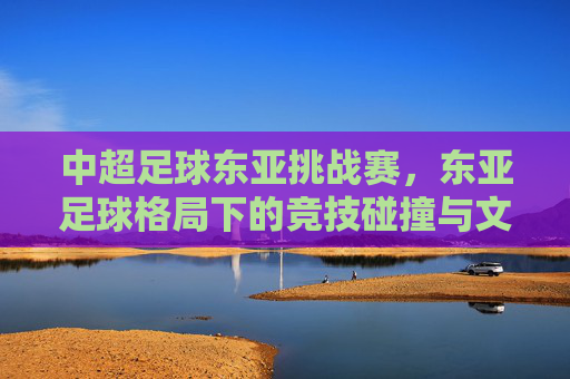 中超足球东亚挑战赛，东亚足球格局下的竞技碰撞与文化交融，中超足球东亚挑战赛，东亚足球格局下的竞技碰撞与文化交融