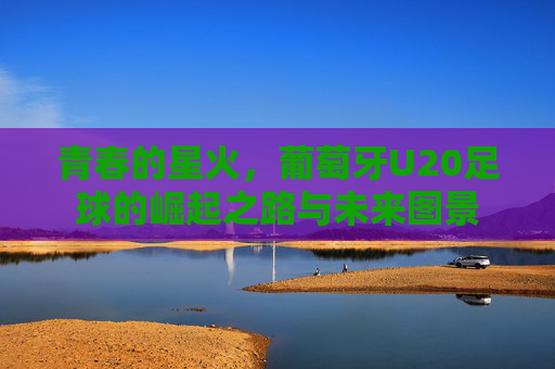青春的星火,葡萄牙U20足球的崛起之路与未来图景