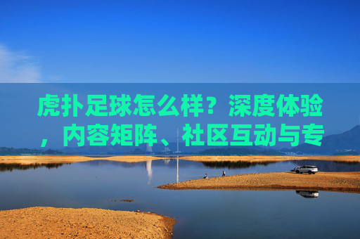 虎扑足球怎么样?深度体验,内容矩阵、社区互动与专业分析的足球爱好者聚集地,虎扑足球深度体验,内容矩阵、社区互动与专业分析,足球爱好者的聚集地