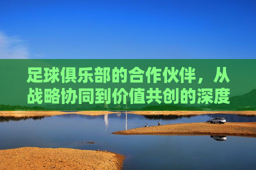 足球俱乐部的合作伙伴,从战略协同到价值共创的深度解析,足球俱乐部的合作伙伴,从战略协同到价值共创的深度解析