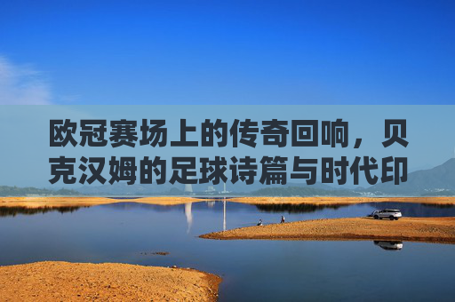 欧冠赛场上的传奇回响，贝克汉姆的足球诗篇与时代印记
