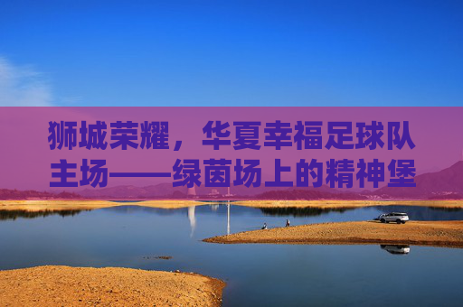 狮城荣耀，华夏幸福足球队主场——绿茵场上的精神堡垒与激情熔炉
