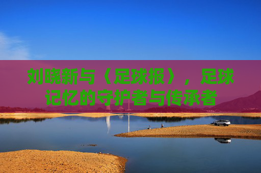 刘晓新与〈足球报〉,足球记忆的守护者与传承者