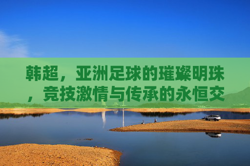韩超,亚洲足球的璀璨明珠,竞技激情与传承的永恒交响,韩超,亚洲足球的璀璨明珠,竞技激情与传承的永恒交响