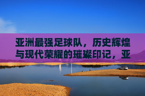 亚洲最强足球队，历史辉煌与现代荣耀的璀璨印记，亚洲最强足球队，历史辉煌与现代荣耀的璀璨印记
